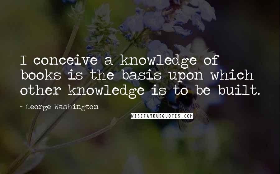 George Washington Quotes: I conceive a knowledge of books is the basis upon which other knowledge is to be built.