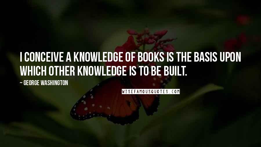 George Washington Quotes: I conceive a knowledge of books is the basis upon which other knowledge is to be built.