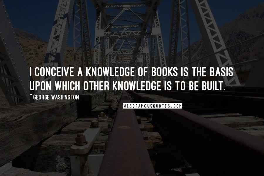 George Washington Quotes: I conceive a knowledge of books is the basis upon which other knowledge is to be built.