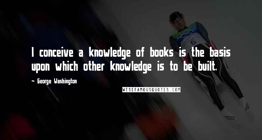 George Washington Quotes: I conceive a knowledge of books is the basis upon which other knowledge is to be built.