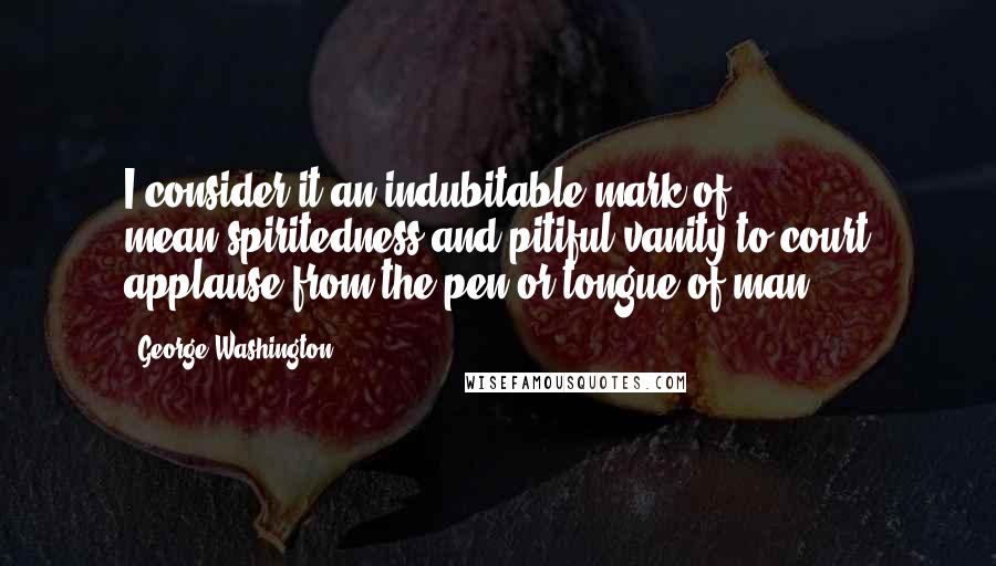 George Washington Quotes: I consider it an indubitable mark of mean-spiritedness and pitiful vanity to court applause from the pen or tongue of man.