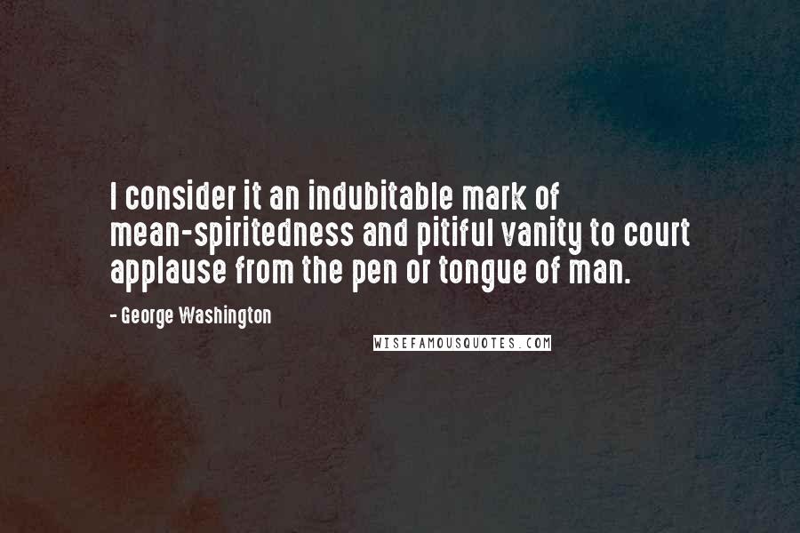 George Washington Quotes: I consider it an indubitable mark of mean-spiritedness and pitiful vanity to court applause from the pen or tongue of man.