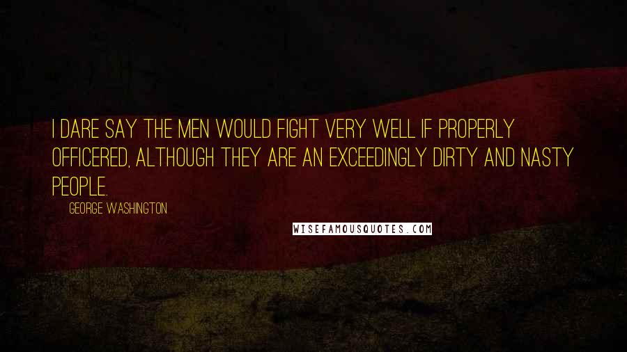 George Washington Quotes: I dare say the men would fight very well if properly officered, although they are an exceedingly dirty and nasty people.