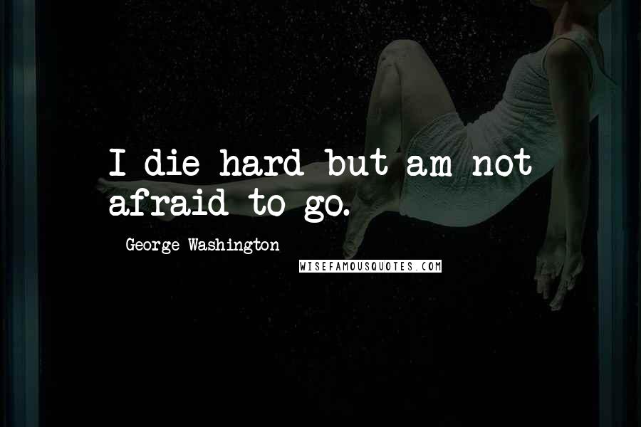 George Washington Quotes: I die hard but am not afraid to go.