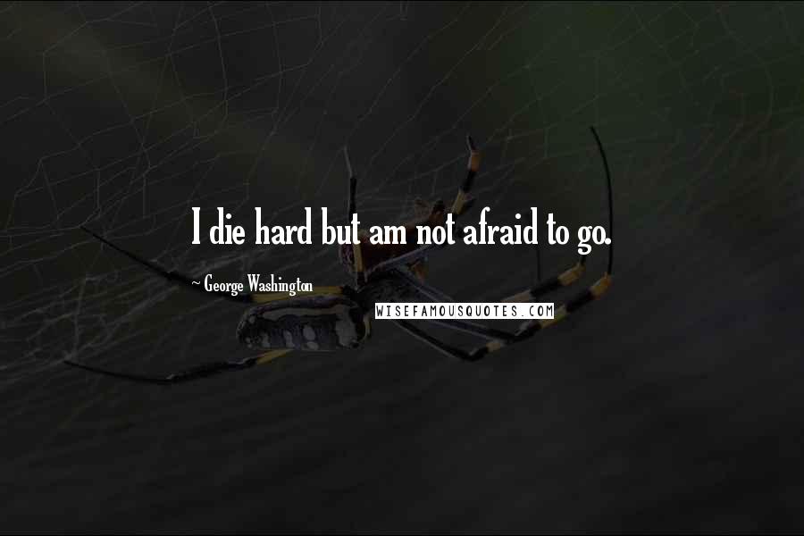 George Washington Quotes: I die hard but am not afraid to go.