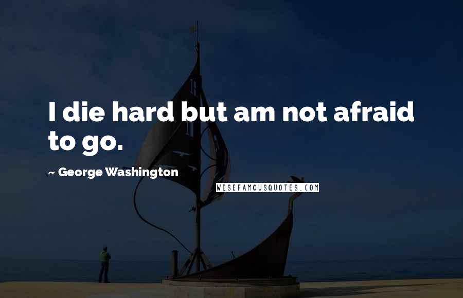 George Washington Quotes: I die hard but am not afraid to go.