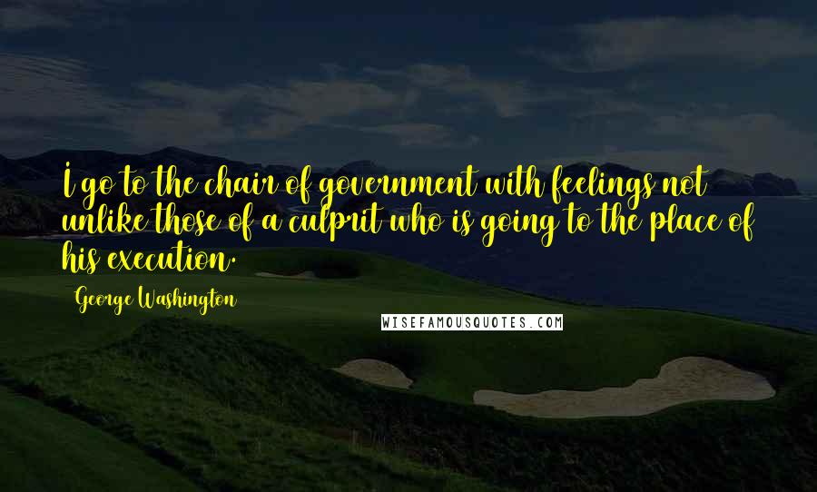 George Washington Quotes: I go to the chair of government with feelings not unlike those of a culprit who is going to the place of his execution.