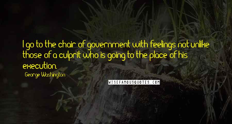 George Washington Quotes: I go to the chair of government with feelings not unlike those of a culprit who is going to the place of his execution.