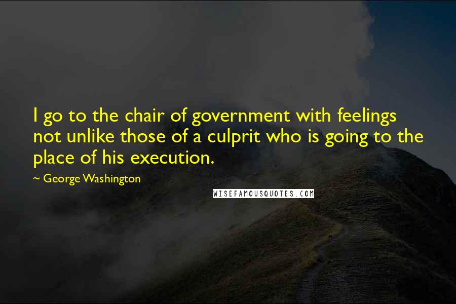 George Washington Quotes: I go to the chair of government with feelings not unlike those of a culprit who is going to the place of his execution.
