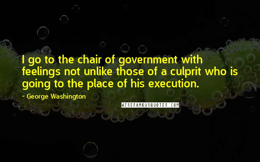 George Washington Quotes: I go to the chair of government with feelings not unlike those of a culprit who is going to the place of his execution.