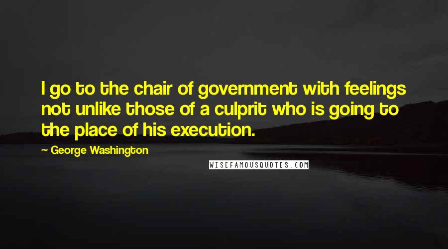 George Washington Quotes: I go to the chair of government with feelings not unlike those of a culprit who is going to the place of his execution.