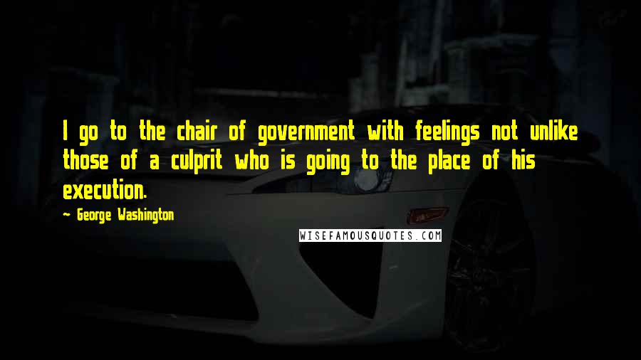 George Washington Quotes: I go to the chair of government with feelings not unlike those of a culprit who is going to the place of his execution.