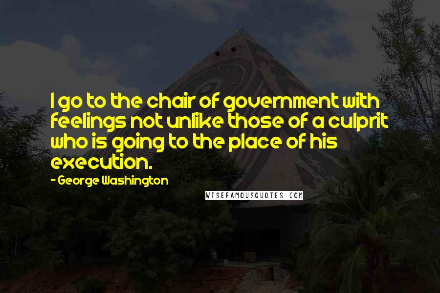 George Washington Quotes: I go to the chair of government with feelings not unlike those of a culprit who is going to the place of his execution.