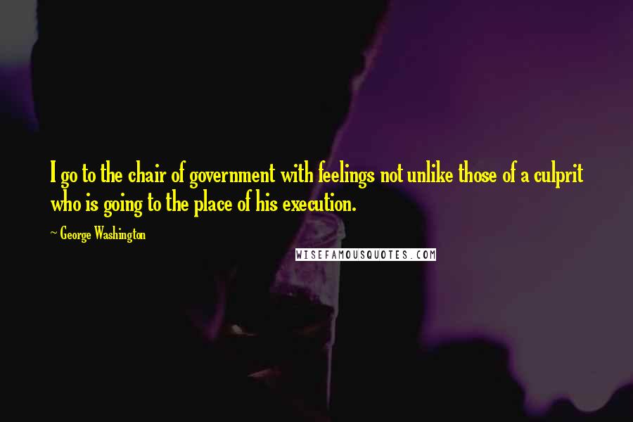 George Washington Quotes: I go to the chair of government with feelings not unlike those of a culprit who is going to the place of his execution.