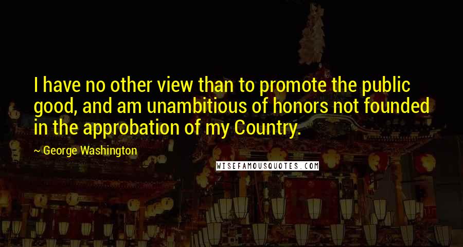 George Washington Quotes: I have no other view than to promote the public good, and am unambitious of honors not founded in the approbation of my Country.
