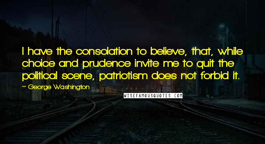 George Washington Quotes: I have the consolation to believe, that, while choice and prudence invite me to quit the political scene, patriotism does not forbid it.