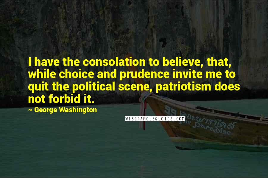 George Washington Quotes: I have the consolation to believe, that, while choice and prudence invite me to quit the political scene, patriotism does not forbid it.