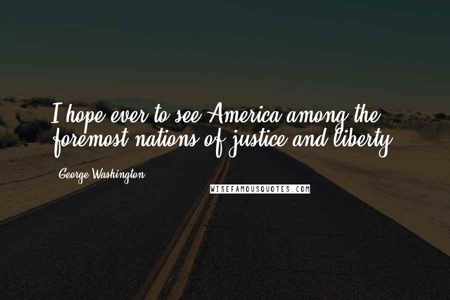 George Washington Quotes: I hope ever to see America among the foremost nations of justice and liberty.