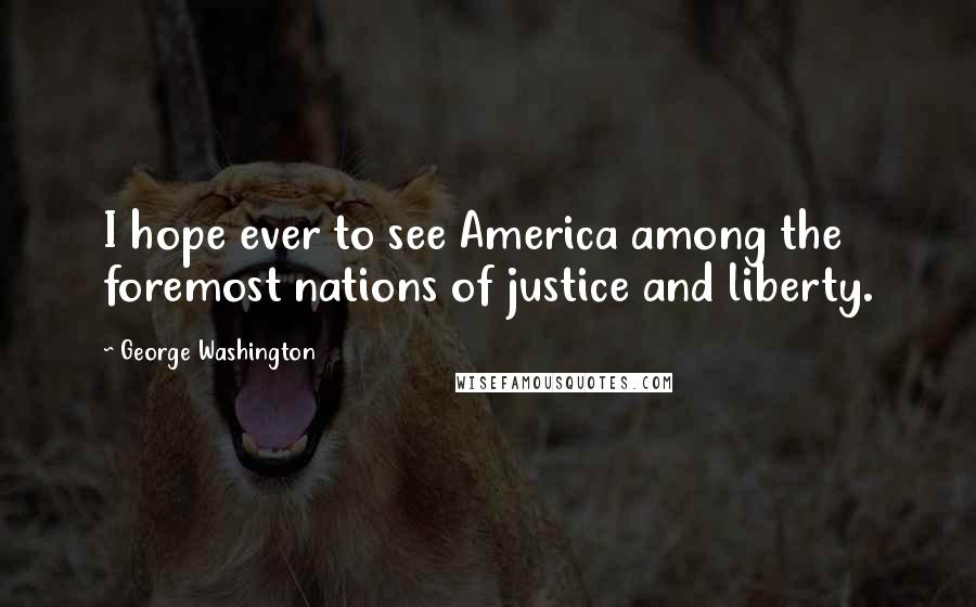 George Washington Quotes: I hope ever to see America among the foremost nations of justice and liberty.