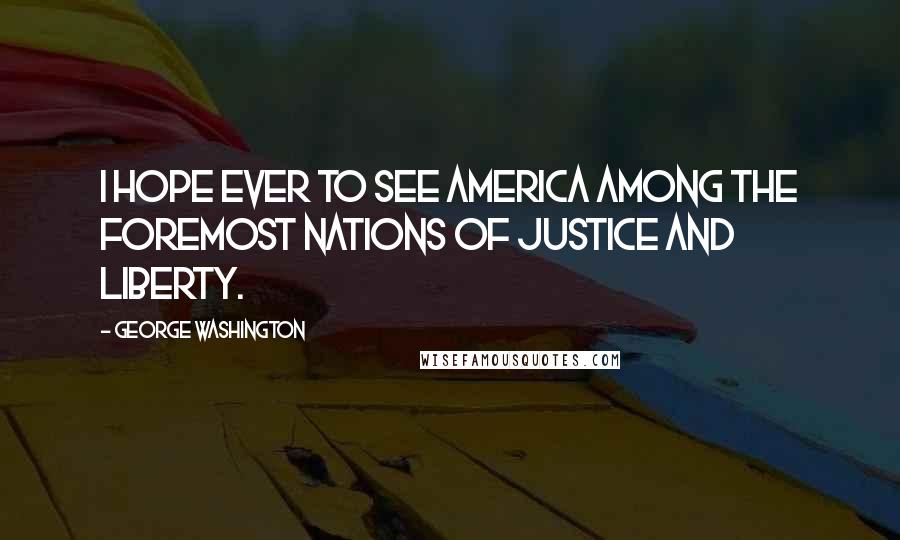 George Washington Quotes: I hope ever to see America among the foremost nations of justice and liberty.