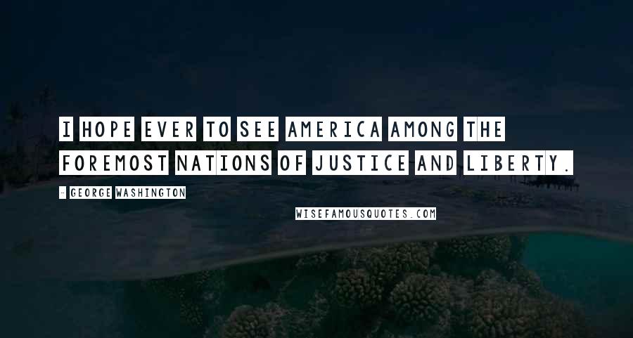 George Washington Quotes: I hope ever to see America among the foremost nations of justice and liberty.