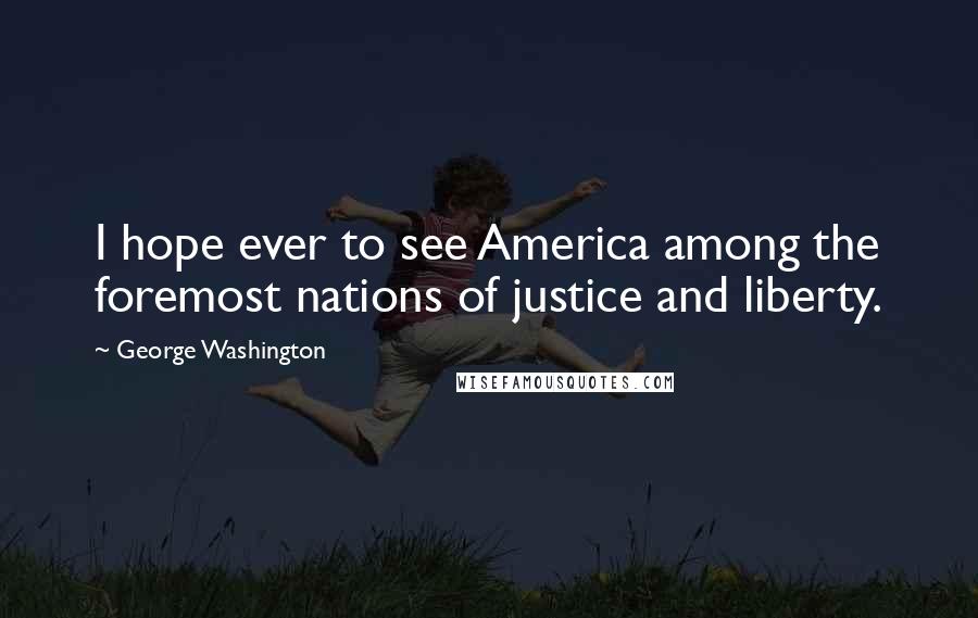 George Washington Quotes: I hope ever to see America among the foremost nations of justice and liberty.