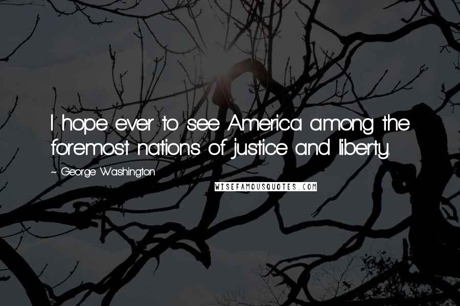 George Washington Quotes: I hope ever to see America among the foremost nations of justice and liberty.