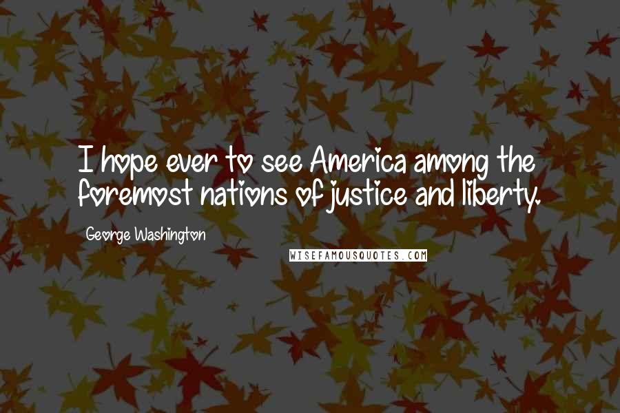 George Washington Quotes: I hope ever to see America among the foremost nations of justice and liberty.