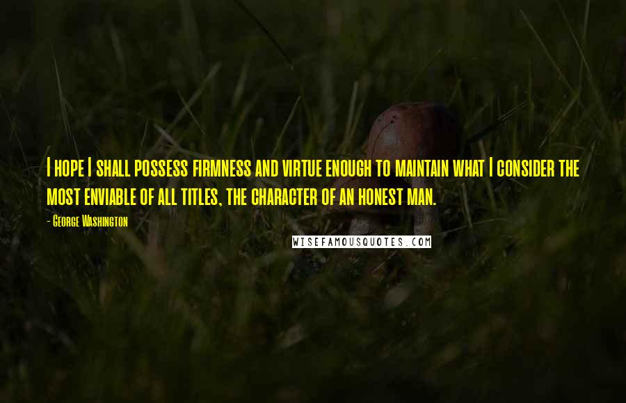 George Washington Quotes: I hope I shall possess firmness and virtue enough to maintain what I consider the most enviable of all titles, the character of an honest man.