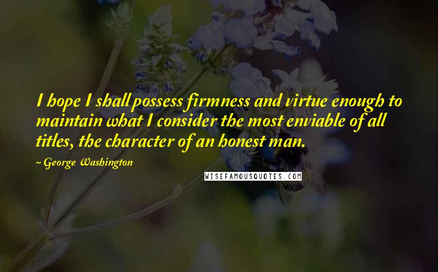 George Washington Quotes: I hope I shall possess firmness and virtue enough to maintain what I consider the most enviable of all titles, the character of an honest man.