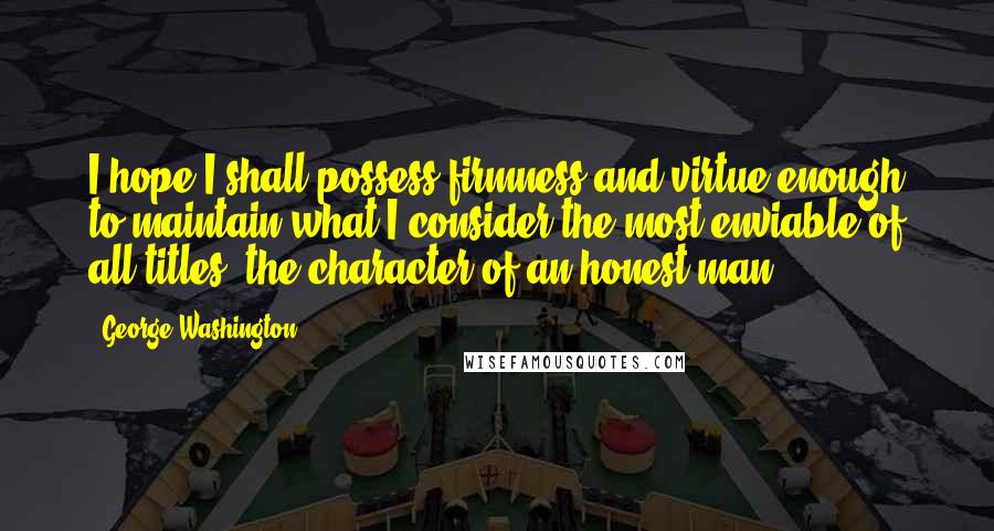 George Washington Quotes: I hope I shall possess firmness and virtue enough to maintain what I consider the most enviable of all titles, the character of an honest man.