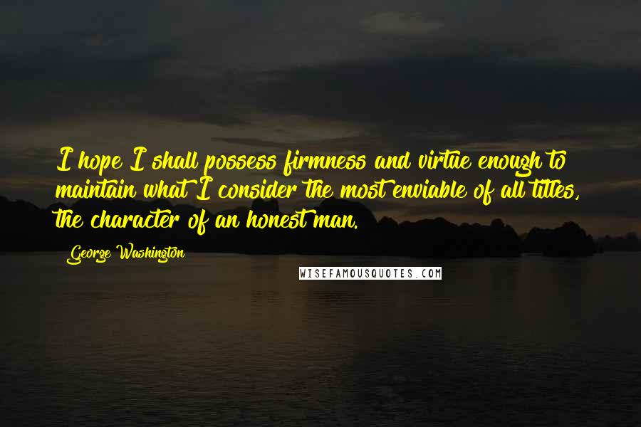 George Washington Quotes: I hope I shall possess firmness and virtue enough to maintain what I consider the most enviable of all titles, the character of an honest man.