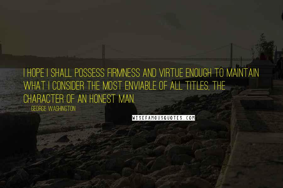 George Washington Quotes: I hope I shall possess firmness and virtue enough to maintain what I consider the most enviable of all titles, the character of an honest man.