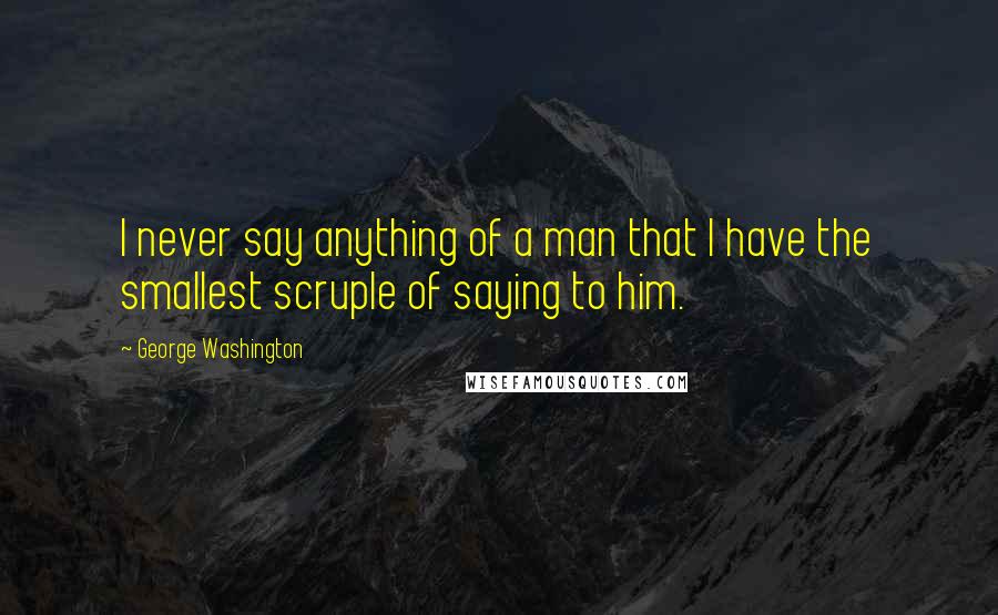 George Washington Quotes: I never say anything of a man that I have the smallest scruple of saying to him.