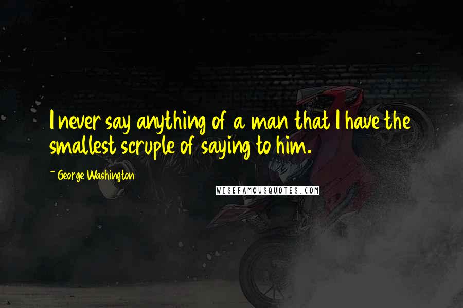 George Washington Quotes: I never say anything of a man that I have the smallest scruple of saying to him.