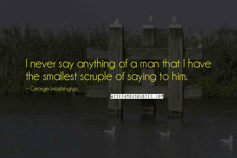 George Washington Quotes: I never say anything of a man that I have the smallest scruple of saying to him.