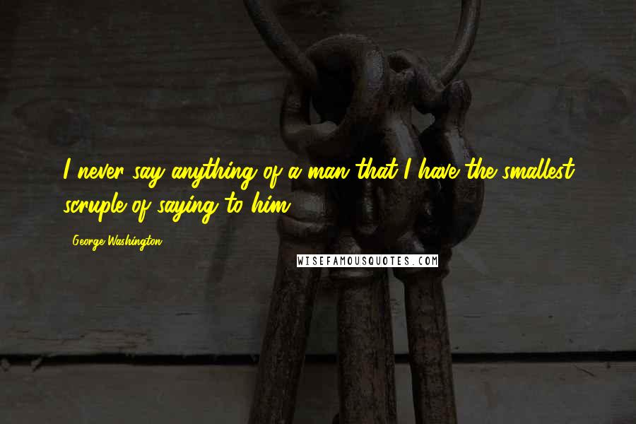 George Washington Quotes: I never say anything of a man that I have the smallest scruple of saying to him.