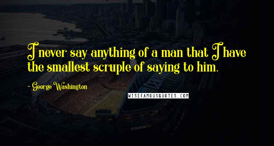 George Washington Quotes: I never say anything of a man that I have the smallest scruple of saying to him.