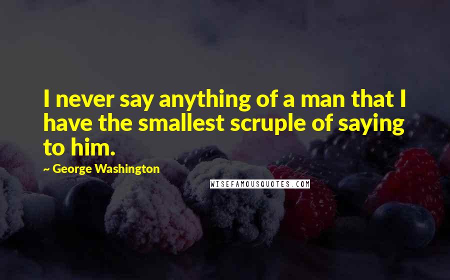 George Washington Quotes: I never say anything of a man that I have the smallest scruple of saying to him.