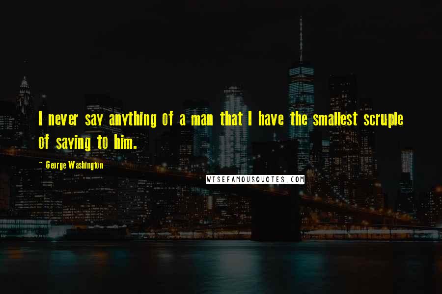 George Washington Quotes: I never say anything of a man that I have the smallest scruple of saying to him.