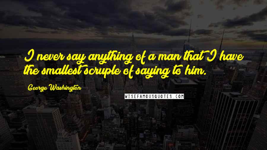 George Washington Quotes: I never say anything of a man that I have the smallest scruple of saying to him.