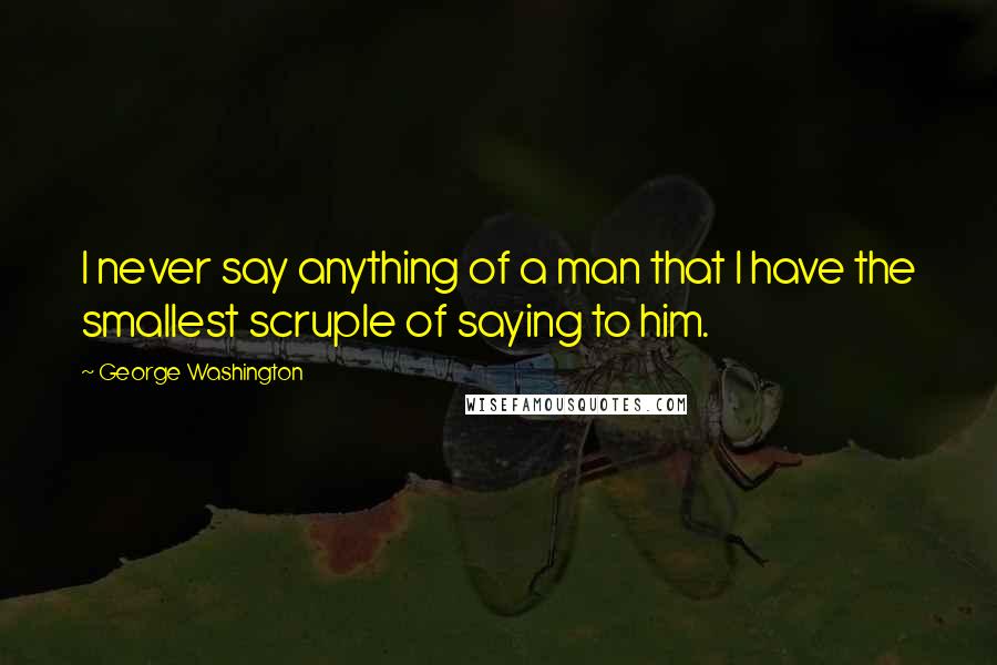 George Washington Quotes: I never say anything of a man that I have the smallest scruple of saying to him.