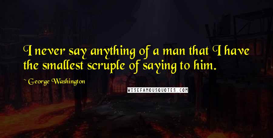 George Washington Quotes: I never say anything of a man that I have the smallest scruple of saying to him.