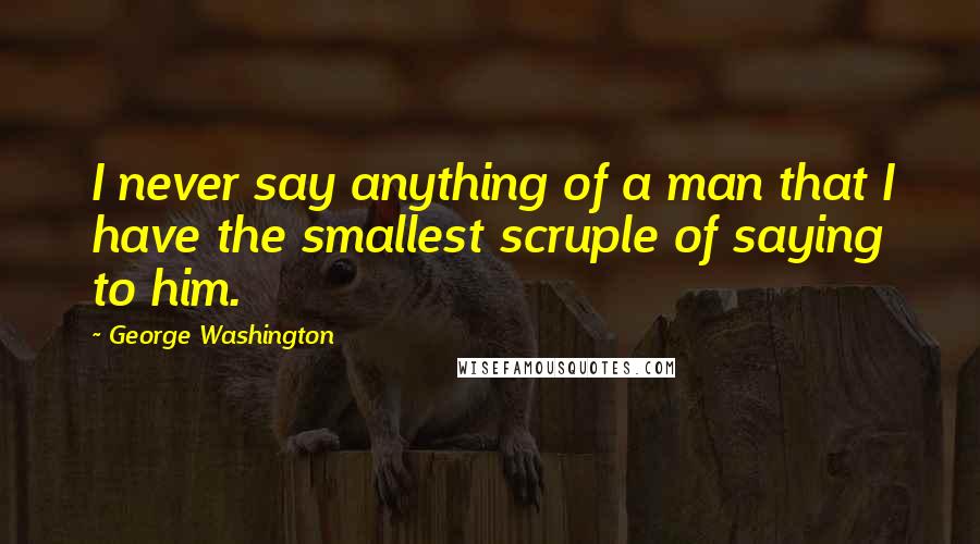 George Washington Quotes: I never say anything of a man that I have the smallest scruple of saying to him.