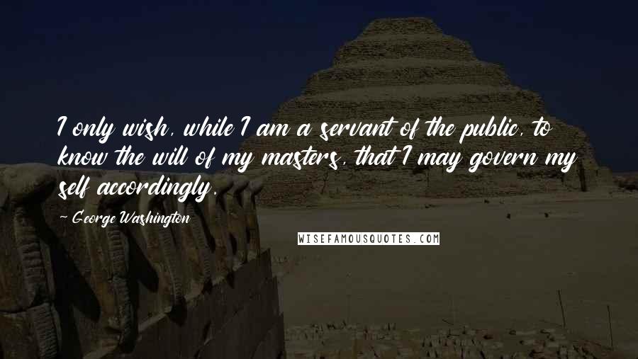 George Washington Quotes: I only wish, while I am a servant of the public, to know the will of my masters, that I may govern my self accordingly.