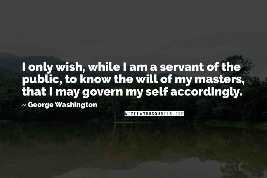 George Washington Quotes: I only wish, while I am a servant of the public, to know the will of my masters, that I may govern my self accordingly.