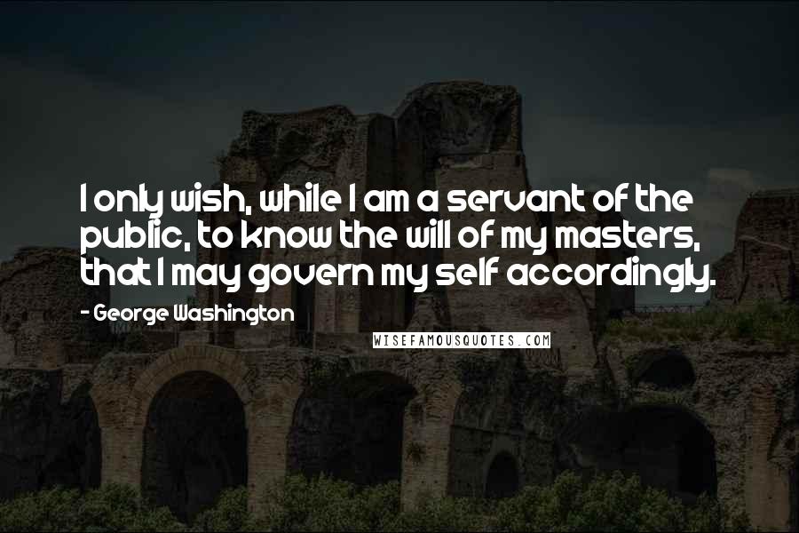 George Washington Quotes: I only wish, while I am a servant of the public, to know the will of my masters, that I may govern my self accordingly.