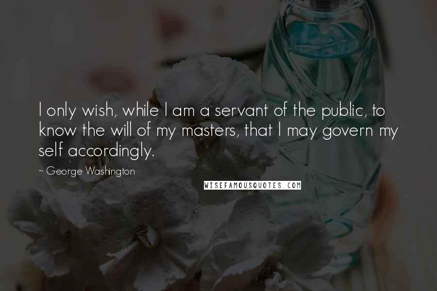 George Washington Quotes: I only wish, while I am a servant of the public, to know the will of my masters, that I may govern my self accordingly.