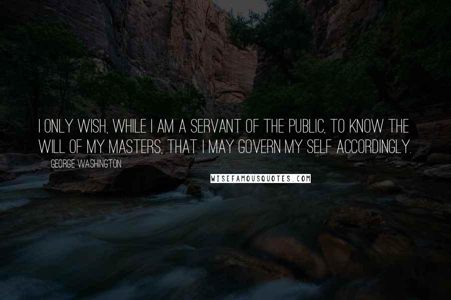 George Washington Quotes: I only wish, while I am a servant of the public, to know the will of my masters, that I may govern my self accordingly.