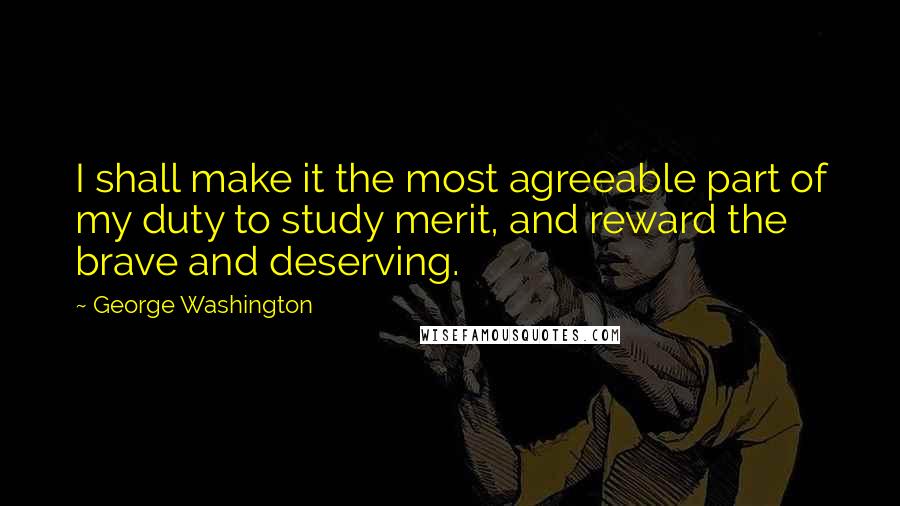 George Washington Quotes: I shall make it the most agreeable part of my duty to study merit, and reward the brave and deserving.